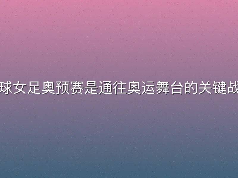 足球女足奥预赛是通往奥运舞台的关键战役